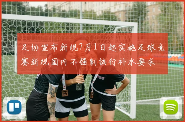 足协宣布新规7月1日起实施足球竞赛新规国内不强制执行补水要求