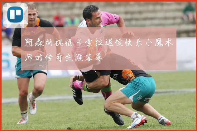 阿森纳祝福卡索拉退役快乐小魔术师的传奇生涯落幕
