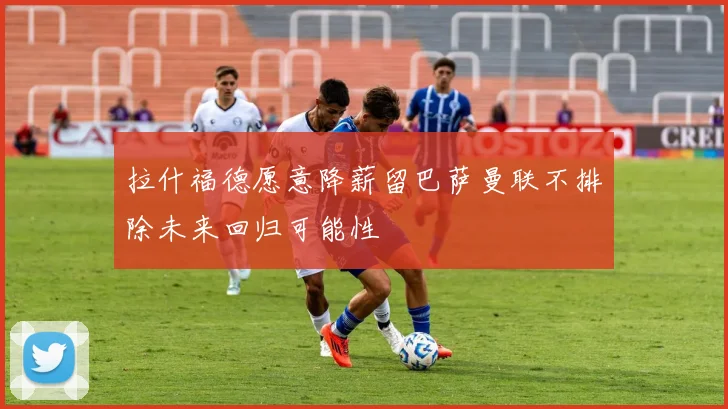拉什福德愿意降薪留巴萨曼联不排除未来回归可能性