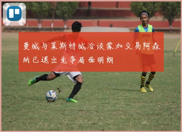 曼城与莱斯特城洽谈蒙加交易阿森纳已退出竞争局面明朗