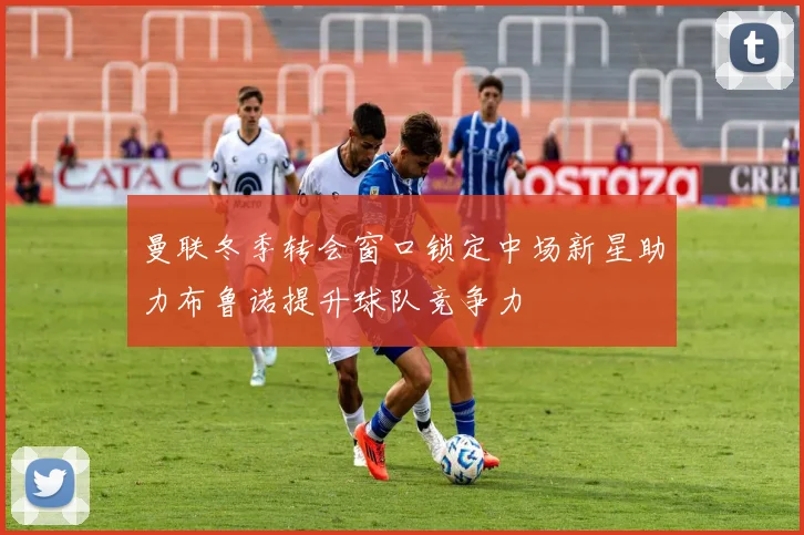 曼联冬季转会窗口锁定中场新星助力布鲁诺提升球队竞争力