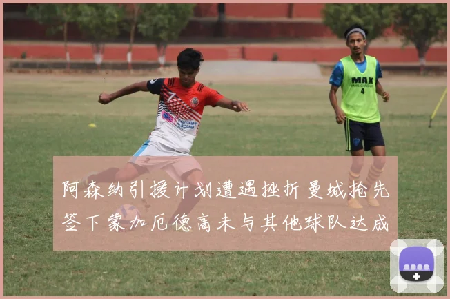 阿森纳引援计划遭遇挫折曼城抢先签下蒙加厄德高未与其他球队达成协议