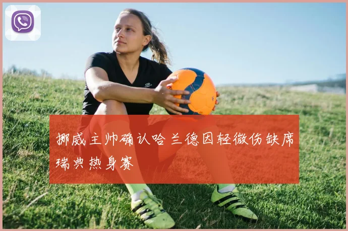 挪威主帅确认哈兰德因轻微伤缺席瑞典热身赛