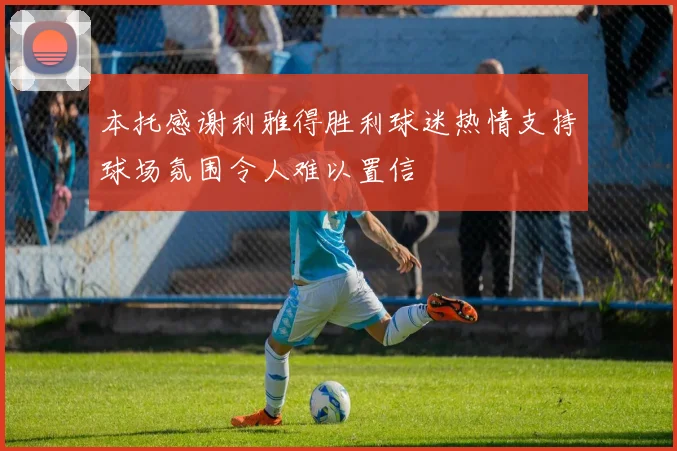 本托感谢利雅得胜利球迷热情支持球场氛围令人难以置信