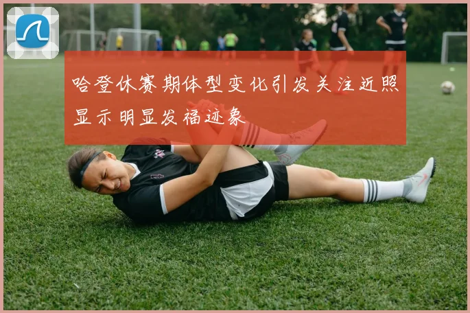 哈登休赛期体型变化引发关注近照显示明显发福迹象