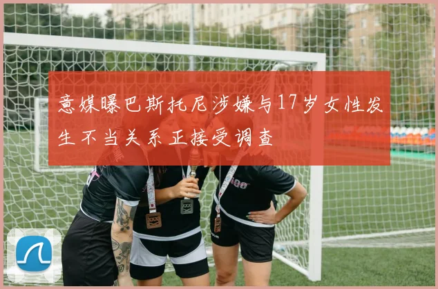 意媒曝巴斯托尼涉嫌与17岁女性发生不当关系正接受调查