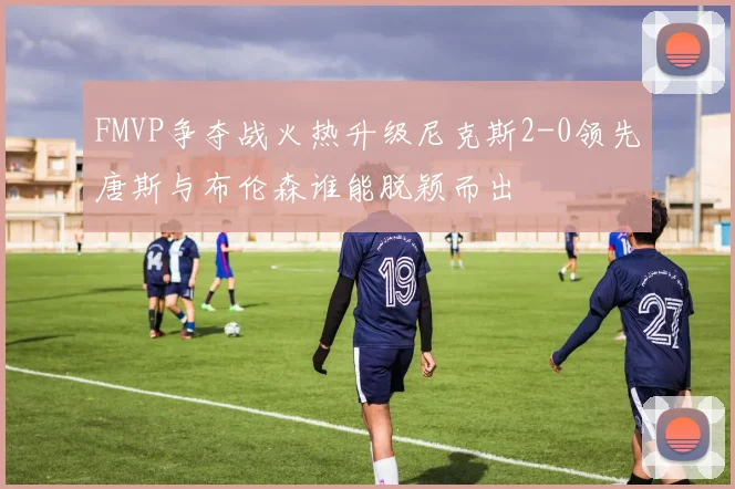 FMVP争夺战火热升级尼克斯2-0领先唐斯与布伦森谁能脱颖而出