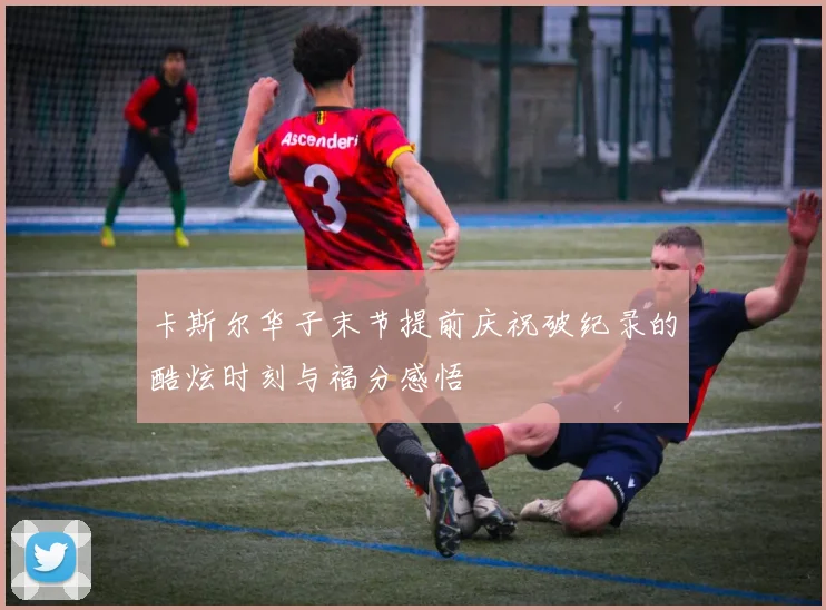 卡斯尔华子末节提前庆祝破纪录的酷炫时刻与福分感悟