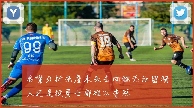 名嘴分析老詹未来去向称无论留湖人还是投勇士都难以夺冠