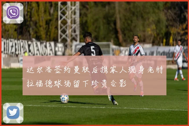 达尔洛签约曼联后携家人现身老特拉福德球场留下珍贵合影