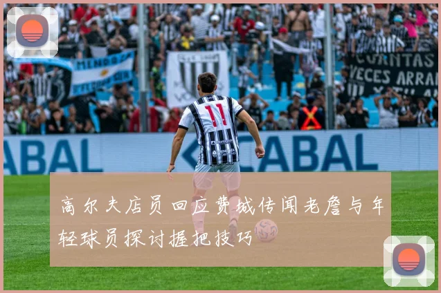 高尔夫店员回应费城传闻老詹与年轻球员探讨握把技巧
