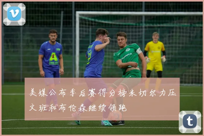 美媒公布季后赛得分榜米切尔力压文班和布伦森继续领跑