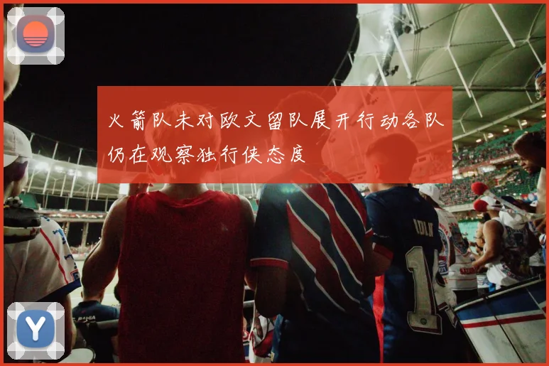火箭队未对欧文留队展开行动各队仍在观察独行侠态度