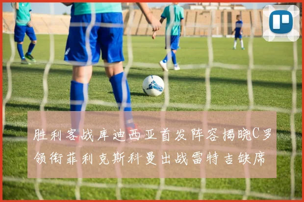 胜利客战库迪西亚首发阵容揭晓C罗领衔菲利克斯科曼出战雷特吉缺席