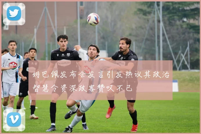 姆巴佩发布会发言引发热议其政治智慧令资深政客赞叹不已