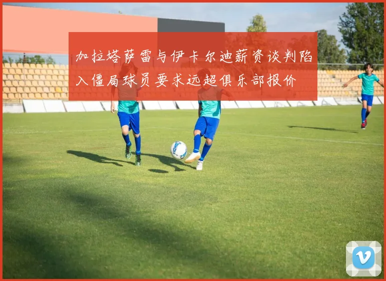 加拉塔萨雷与伊卡尔迪薪资谈判陷入僵局球员要求远超俱乐部报价