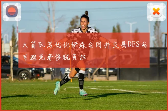 火箭队若优化伊森合同并交易DFS或可避免奢侈税负担