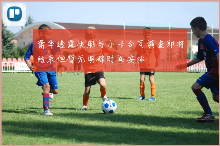 萧华透露快船与小卡合同调查即将结束但暂无明确时间安排