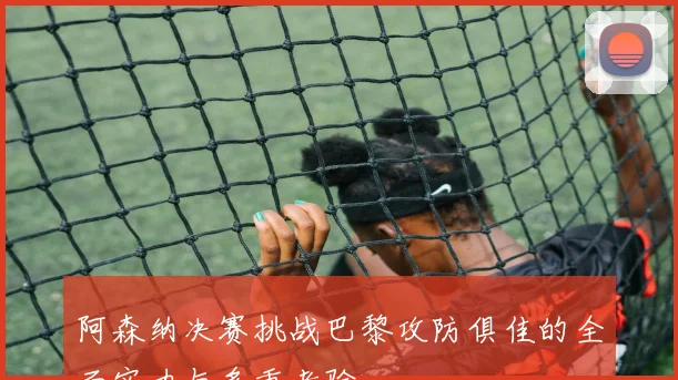 阿森纳决赛挑战巴黎攻防俱佳的全面实力与多重考验