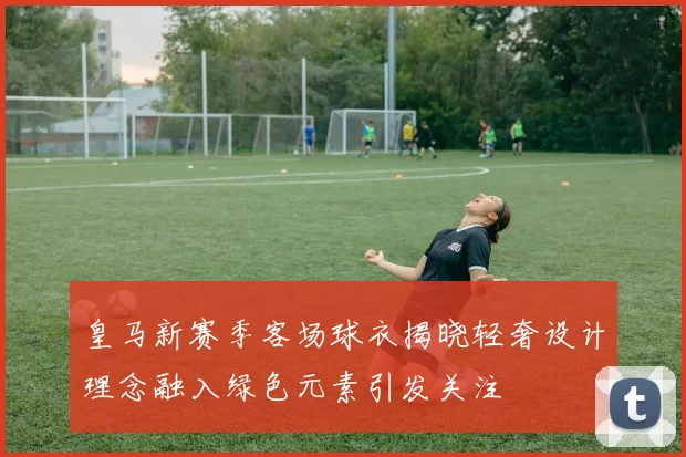 皇马新赛季客场球衣揭晓轻奢设计理念融入绿色元素引发关注