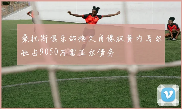 桑托斯俱乐部拖欠肖像权费内马尔独占9050万雷亚尔债务