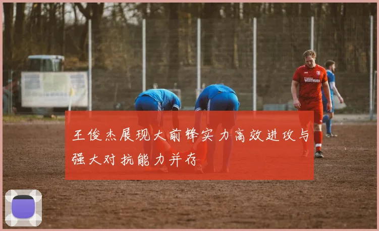 王俊杰展现大前锋实力高效进攻与强大对抗能力并存