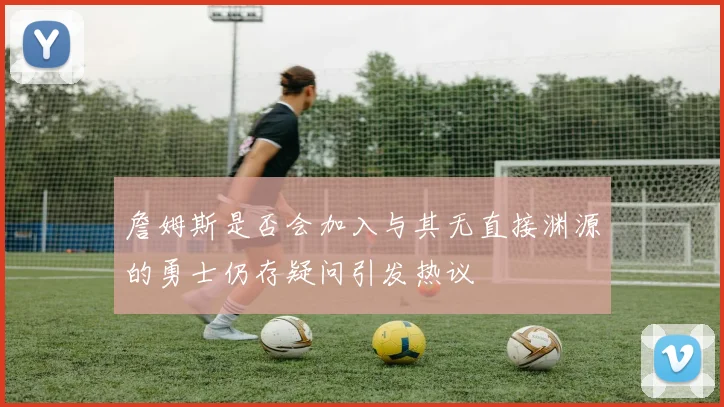詹姆斯是否会加入与其无直接渊源的勇士仍存疑问引发热议
