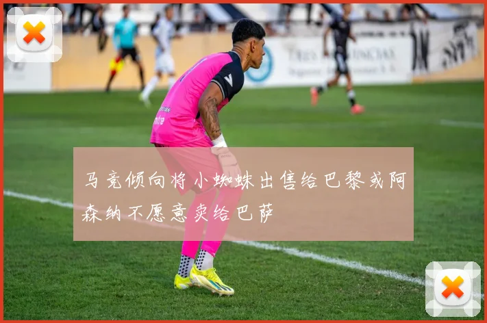 马竞倾向将小蜘蛛出售给巴黎或阿森纳不愿意卖给巴萨