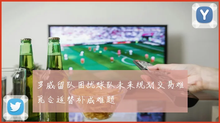 罗威留队困扰球队未来规划交易难觅合适替补成难题